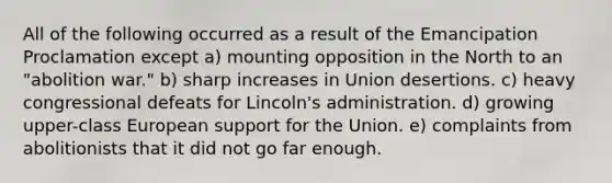 All of the following occurred as a result of the Emancipation Proclamation except a) mounting opposition in the North to an "abolition war." b) sharp increases in Union desertions. c) heavy congressional defeats for Lincoln's administration. d) growing upper-class European support for the Union. e) complaints from abolitionists that it did not go far enough.