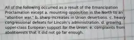 All of the following occurred as a result of the Emancipation Proclamation except a. mounting opposition in the North to an "abolition war." b. sharp increases in Union desertions. c. heavy congressional defeats for Lincoln's administration. d. growing upper-class European support for the Union. e. complaints from abolitionists that it did not go far enough.