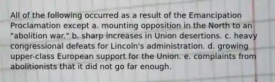 All of the following occurred as a result of the Emancipation Proclamation except a. mounting opposition in the North to an "abolition war." b. sharp increases in Union desertions. c. heavy congressional defeats for Lincoln's administration. d. growing upper-class European support for the Union. e. complaints from abolitionists that it did not go far enough.