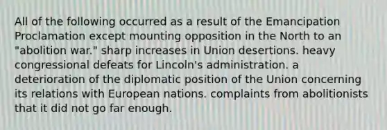 All of the following occurred as a result of the Emancipation Proclamation except mounting opposition in the North to an "abolition war." sharp increases in Union desertions. heavy congressional defeats for Lincoln's administration. a deterioration of the diplomatic position of the Union concerning its relations with European nations. complaints from abolitionists that it did not go far enough.