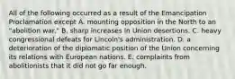 All of the following occurred as a result of the Emancipation Proclamation except A. mounting opposition in the North to an "abolition war." B. sharp increases in Union desertions. C. heavy congressional defeats for Lincoln's administration. D. a deterioration of the diplomatic position of the Union concerning its relations with European nations. E. complaints from abolitionists that it did not go far enough.