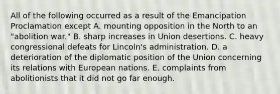 All of the following occurred as a result of the Emancipation Proclamation except A. mounting opposition in the North to an "abolition war." B. sharp increases in Union desertions. C. heavy congressional defeats for Lincoln's administration. D. a deterioration of the diplomatic position of the Union concerning its relations with European nations. E. complaints from abolitionists that it did not go far enough.