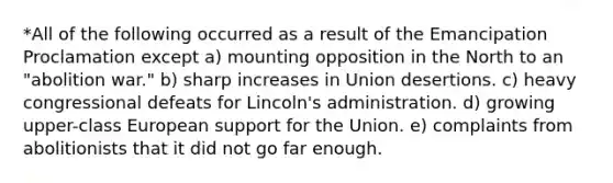 *All of the following occurred as a result of the Emancipation Proclamation except a) mounting opposition in the North to an "abolition war." b) sharp increases in Union desertions. c) heavy congressional defeats for Lincoln's administration. d) growing upper-class European support for the Union. e) complaints from abolitionists that it did not go far enough.