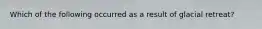 Which of the following occurred as a result of glacial retreat?