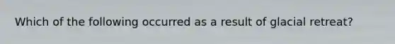 Which of the following occurred as a result of glacial retreat?