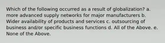 Which of the following occurred as a result of globalization? a. more advanced supply networks for major manufacturers b. Wider availability of products and services c. outsourcing of business and/or specific business functions d. All of the Above. e. None of the Above.