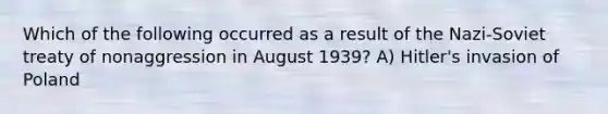 Which of the following occurred as a result of the Nazi-Soviet treaty of nonaggression in August 1939? A) Hitler's invasion of Poland