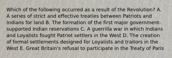 Which of the following occurred as a result of the Revolution? A. A series of strict and effective treaties between Patriots and Indians for land B. The formation of the first major government-supported Indian reservations C. A guerrilla war in which Indians and Loyalists fought Patriot settlers in the West D. The creation of formal settlements designed for Loyalists and traitors in the West E. Great Britain's refusal to participate in the Treaty of Paris