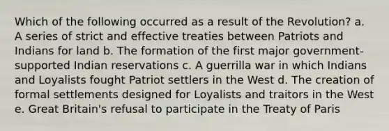 Which of the following occurred as a result of the Revolution? a. A series of strict and effective treaties between Patriots and Indians for land b. The formation of the first major government-supported Indian reservations c. A guerrilla war in which Indians and Loyalists fought Patriot settlers in the West d. The creation of formal settlements designed for Loyalists and traitors in the West e. Great Britain's refusal to participate in the Treaty of Paris