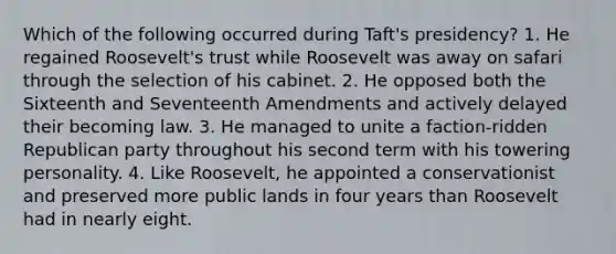 Which of the following occurred during Taft's presidency? 1. He regained Roosevelt's trust while Roosevelt was away on safari through the selection of his cabinet. 2. He opposed both the Sixteenth and Seventeenth Amendments and actively delayed their becoming law. 3. He managed to unite a faction-ridden Republican party throughout his second term with his towering personality. 4. Like Roosevelt, he appointed a conservationist and preserved more public lands in four years than Roosevelt had in nearly eight.