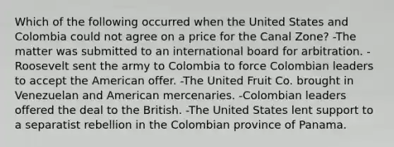 Which of the following occurred when the United States and Colombia could not agree on a price for the Canal Zone? -The matter was submitted to an international board for arbitration. -Roosevelt sent the army to Colombia to force Colombian leaders to accept the American offer. -The United Fruit Co. brought in Venezuelan and American mercenaries. -Colombian leaders offered the deal to the British. -The United States lent support to a separatist rebellion in the Colombian province of Panama.