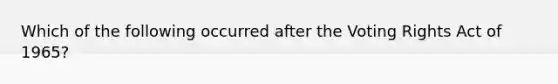 Which of the following occurred after the Voting Rights Act of 1965?