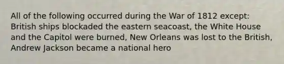 All of the following occurred during the War of 1812 except: British ships blockaded the eastern seacoast, the White House and the Capitol were burned, New Orleans was lost to the British, Andrew Jackson became a national hero