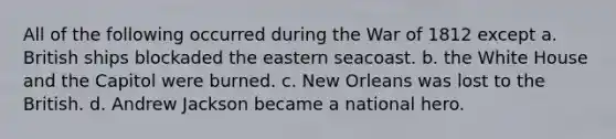 All of the following occurred during the War of 1812 except a. British ships blockaded the eastern seacoast. b. the White House and the Capitol were burned. c. New Orleans was lost to the British. d. Andrew Jackson became a national hero.