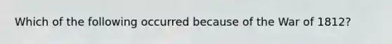 Which of the following occurred because of the War of 1812?