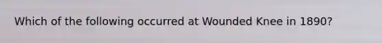 Which of the following occurred at Wounded Knee in 1890?