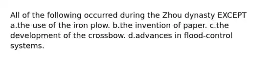 All of the following occurred during the Zhou dynasty EXCEPT a.the use of the iron plow. b.the invention of paper. c.the development of the crossbow. d.advances in flood-control systems.