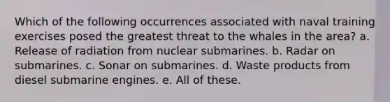 Which of the following occurrences associated with naval training exercises posed the greatest threat to the whales in the area? a. Release of radiation from nuclear submarines. b. Radar on submarines. c. Sonar on submarines. d. Waste products from diesel submarine engines. e. All of these.