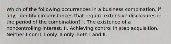 Which of the following occurrences in a business combination, if any, identify circumstances that require extensive disclosures in the period of the combination? I. The existence of a noncontrolling interest. II. Achieving control in step acquisition. Neither I nor II. I only. II only. Both I and II.