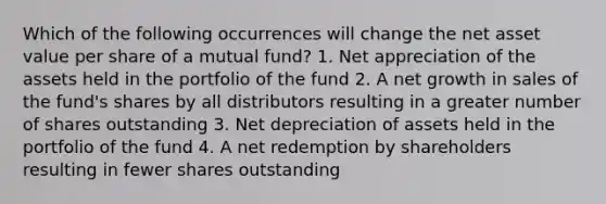 Which of the following occurrences will change the net asset value per share of a mutual fund? 1. Net appreciation of the assets held in the portfolio of the fund 2. A net growth in sales of the fund's shares by all distributors resulting in a greater number of shares outstanding 3. Net depreciation of assets held in the portfolio of the fund 4. A net redemption by shareholders resulting in fewer shares outstanding