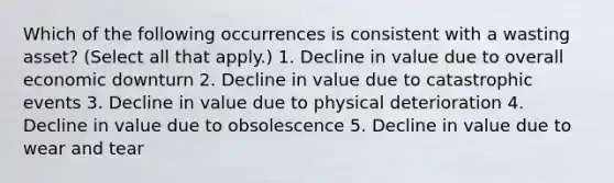 Which of the following occurrences is consistent with a wasting asset? (Select all that apply.) 1. Decline in value due to overall economic downturn 2. Decline in value due to catastrophic events 3. Decline in value due to physical deterioration 4. Decline in value due to obsolescence 5. Decline in value due to wear and tear