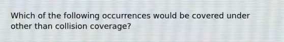 Which of the following occurrences would be covered under other than collision coverage?