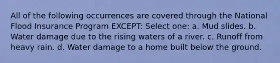 All of the following occurrences are covered through the National Flood Insurance Program EXCEPT: Select one: a. Mud slides. b. Water damage due to the rising waters of a river. c. Runoff from heavy rain. d. Water damage to a home built below the ground.