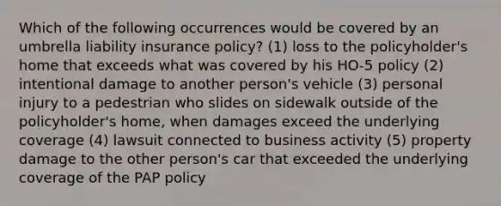 Which of the following occurrences would be covered by an umbrella liability insurance policy? (1) loss to the policyholder's home that exceeds what was covered by his HO-5 policy (2) intentional damage to another person's vehicle (3) personal injury to a pedestrian who slides on sidewalk outside of the policyholder's home, when damages exceed the underlying coverage (4) lawsuit connected to business activity (5) property damage to the other person's car that exceeded the underlying coverage of the PAP policy