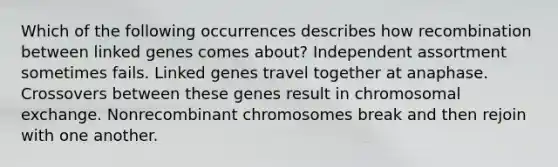 Which of the following occurrences describes how recombination between linked genes comes about? Independent assortment sometimes fails. Linked genes travel together at anaphase. Crossovers between these genes result in chromosomal exchange. Nonrecombinant chromosomes break and then rejoin with one another.