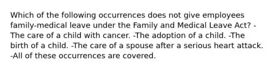 Which of the following occurrences does not give employees family-medical leave under the Family and Medical Leave Act? -The care of a child with cancer. -The adoption of a child. -The birth of a child. -The care of a spouse after a serious heart attack. -All of these occurrences are covered.