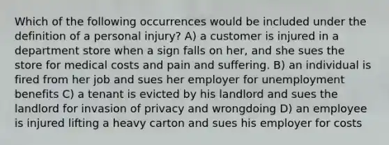 Which of the following occurrences would be included under the definition of a personal injury? A) a customer is injured in a department store when a sign falls on her, and she sues the store for medical costs and pain and suffering. B) an individual is fired from her job and sues her employer for unemployment benefits C) a tenant is evicted by his landlord and sues the landlord for invasion of privacy and wrongdoing D) an employee is injured lifting a heavy carton and sues his employer for costs