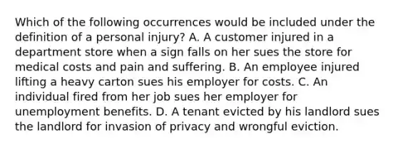 Which of the following occurrences would be included under the definition of a personal injury? A. A customer injured in a department store when a sign falls on her sues the store for medical costs and pain and suffering. B. An employee injured lifting a heavy carton sues his employer for costs. C. An individual fired from her job sues her employer for unemployment benefits. D. A tenant evicted by his landlord sues the landlord for invasion of privacy and wrongful eviction.