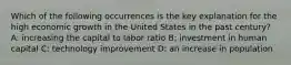 Which of the following occurrences is the key explanation for the high economic growth in the United States in the past century? A: increasing the capital to labor ratio B: investment in human capital C: technology improvement D: an increase in population