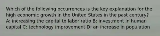 Which of the following occurrences is the key explanation for the high economic growth in the United States in the past century? A: increasing the capital to labor ratio B: investment in human capital C: technology improvement D: an increase in population