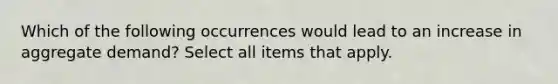 Which of the following occurrences would lead to an increase in aggregate demand? Select all items that apply.