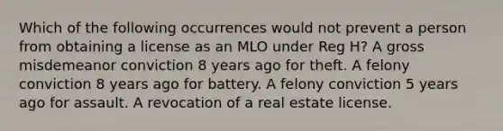 Which of the following occurrences would not prevent a person from obtaining a license as an MLO under Reg H? A gross misdemeanor conviction 8 years ago for theft. A felony conviction 8 years ago for battery. A felony conviction 5 years ago for assault. A revocation of a real estate license.