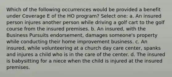 Which of the following occurrences would be provided a benefit under Coverage E of the HO program? Select one: a. An insured person injures another person while driving a golf cart to the golf course from the insured premises. b. An insured, with the Business Pursuits endorsement, damages someone's property while conducting their home improvement business. c. An insured, while volunteering at a church day care center, spanks and injures a child who is in the care of the center. d. The insured is babysitting for a niece when the child is injured at the insured premises.