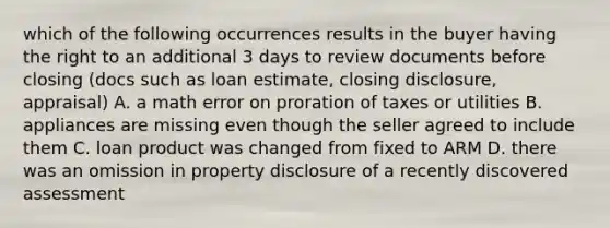 which of the following occurrences results in the buyer having the right to an additional 3 days to review documents before closing (docs such as loan estimate, closing disclosure, appraisal) A. a math error on proration of taxes or utilities B. appliances are missing even though the seller agreed to include them C. loan product was changed from fixed to ARM D. there was an omission in property disclosure of a recently discovered assessment