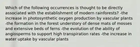 Which of the following occurrences is thought to be directly associated with the establishment of modern rainforests? -the increase in photosynthetic oxygen production by <a href='https://www.questionai.com/knowledge/kbaUXKuBoK-vascular-plants' class='anchor-knowledge'>vascular plants</a> -the formation in the forest understory of dense mats of mosses and extensive beds of ferns -the evolution of the ability of angiosperms to support high transpiration rates -the increase in water uptake by vascular plants