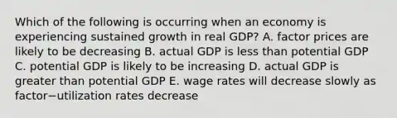 Which of the following is occurring when an economy is experiencing sustained growth in real​ GDP? A. factor prices are likely to be decreasing B. actual GDP is less than potential GDP C. potential GDP is likely to be increasing D. actual GDP is greater than potential GDP E. wage rates will decrease slowly as factor−utilization rates decrease