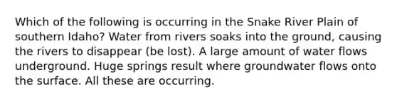 Which of the following is occurring in the Snake River Plain of southern Idaho? Water from rivers soaks into the ground, causing the rivers to disappear (be lost). A large amount of water flows underground. Huge springs result where groundwater flows onto the surface. All these are occurring.