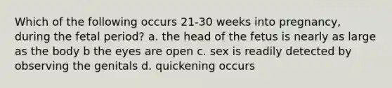 Which of the following occurs 21-30 weeks into pregnancy, during the fetal period? a. the head of the fetus is nearly as large as the body b the eyes are open c. sex is readily detected by observing the genitals d. quickening occurs