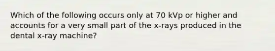 Which of the following occurs only at 70 kVp or higher and accounts for a very small part of the x-rays produced in the dental x-ray machine?