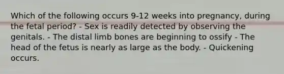 Which of the following occurs 9-12 weeks into pregnancy, during the fetal period? - Sex is readily detected by observing the genitals. - The distal limb bones are beginning to ossify - The head of the fetus is nearly as large as the body. - Quickening occurs.