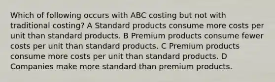 Which of following occurs with ABC costing but not with traditional costing? A Standard products consume more costs per unit than standard products. B Premium products consume fewer costs per unit than standard products. C Premium products consume more costs per unit than standard products. D Companies make more standard than premium products.