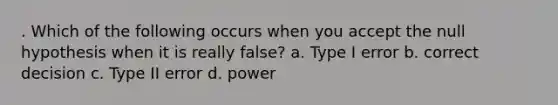 . Which of the following occurs when you accept the null hypothesis when it is really false? a. Type I error b. correct decision c. Type II error d. power