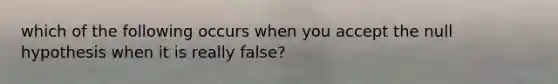 which of the following occurs when you accept the null hypothesis when it is really false?