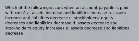 Which of the following occurs when an account payable is paid with cash? a. assets increase and liabilities increase b. assets increase and liabilities decrease c. stockholders' equity decreases and liabilities decrease d. assets decrease and stockholder's equity increases e. assets decrease and liabilities decrease