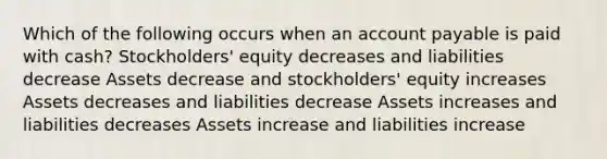 Which of the following occurs when an account payable is paid with cash? Stockholders' equity decreases and liabilities decrease Assets decrease and stockholders' equity increases Assets decreases and liabilities decrease Assets increases and liabilities decreases Assets increase and liabilities increase