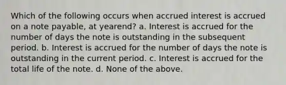 Which of the following occurs when accrued interest is accrued on a note payable, at yearend? a. Interest is accrued for the number of days the note is outstanding in the subsequent period. b. Interest is accrued for the number of days the note is outstanding in the current period. c. Interest is accrued for the total life of the note. d. None of the above.